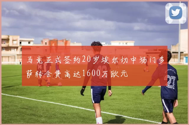 马竞正式签约20岁埃尔切中场门多萨转会费高达1600万欧元