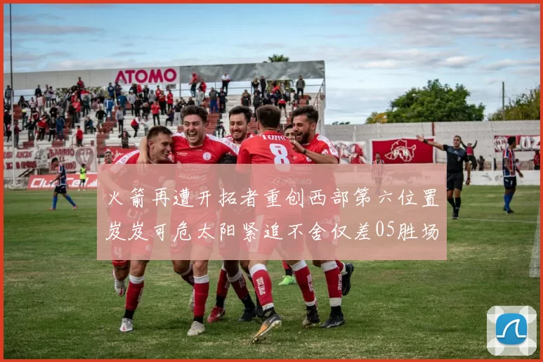 火箭再遭开拓者重创西部第六位置岌岌可危太阳紧追不舍仅差05胜场