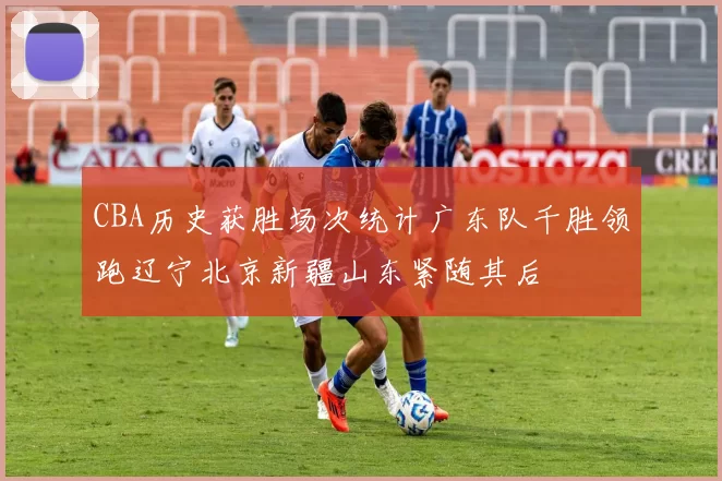 CBA历史获胜场次统计广东队千胜领跑辽宁北京新疆山东紧随其后