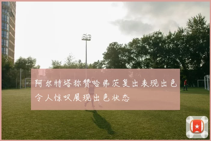 阿尔特塔称赞哈弗茨复出表现出色令人惊叹展现出色状态