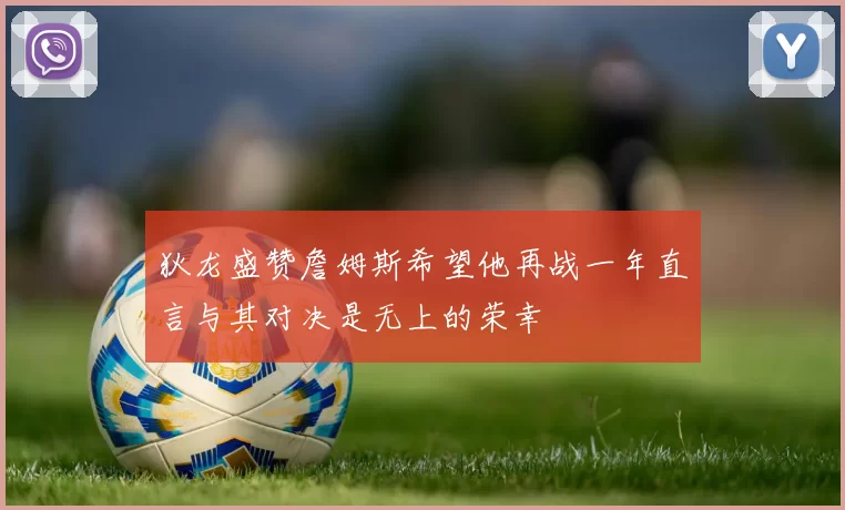 狄龙盛赞詹姆斯希望他再战一年直言与其对决是无上的荣幸