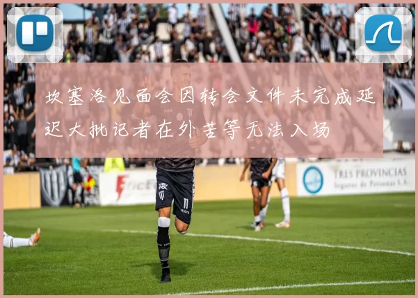 坎塞洛见面会因转会文件未完成延迟大批记者在外苦等无法入场